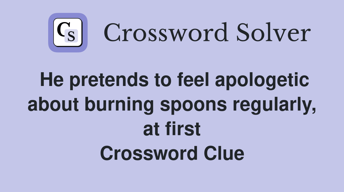 He pretends to feel apologetic about burning spoons regularly, at first